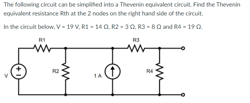 The following circuit can be simplified into a Thevenin equivalent circuit. Find the Thevenin
equivalent resistance Rth at the 2 nodes on the right hand side of the circuit.
In the circuit below, V = 19 V, R1 = 14 Q2, R2 = 3 2, R3 = 8 2 and R4 = 19 Q.
+
R1
R2
m
1 A
R3
ww
R4
www