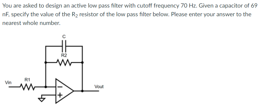 You are asked to design an active low pass filter with cutoff frequency 70 Hz. Given a capacitor of 69
nF, specify the value of the R₂ resistor of the low pass filter below. Please enter your answer to the
nearest whole number.
Vin
R1
с
HH
R2
+
Vout