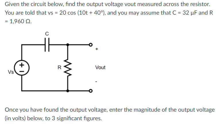 Given the circuit below, find the output voltage vout measured across the resistor.
You are told that vs = 20 cos (10t + 40°), and you may assume that C = 32 µF and R
= 1,960 92.
Vs
+1
C
Vout
Once you have found the output voltage, enter the magnitude of the output voltage
(in volts) below, to 3 significant figures.