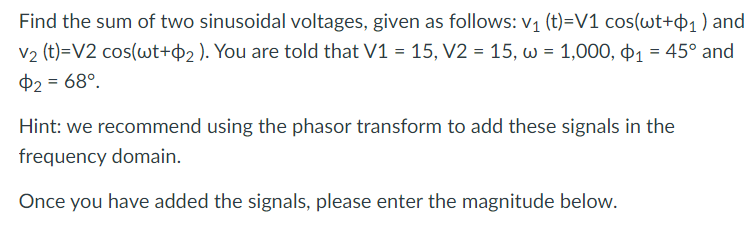 Find the sum of two sinusoidal voltages, given as follows: v₁ (t)=V1 cos(wt+₁) and
V₂ (t)=V2 cos(wt+$2). You are told that V1 = 15, V2 = 15, w = 1,000, 1 = 45° and
$2 = 68º.
Hint: we recommend using the phasor transform to add these signals in the
frequency domain.
Once you have added the signals, please enter the magnitude below.