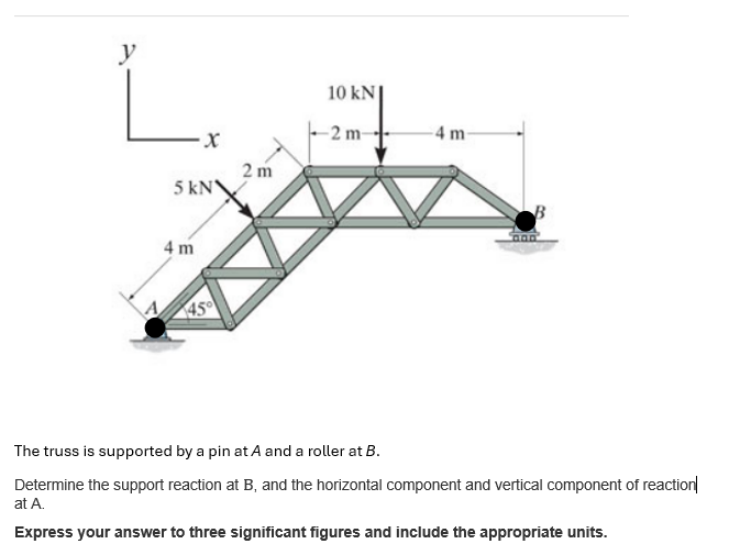 y
10 kN
2 m-
4 m-
x
2 m
5 kN
4 m
45
B
The truss is supported by a pin at A and a roller at B.
Determine the support reaction at B, and the horizontal component and vertical component of reaction
at A.
Express your answer to three significant figures and include the appropriate units.