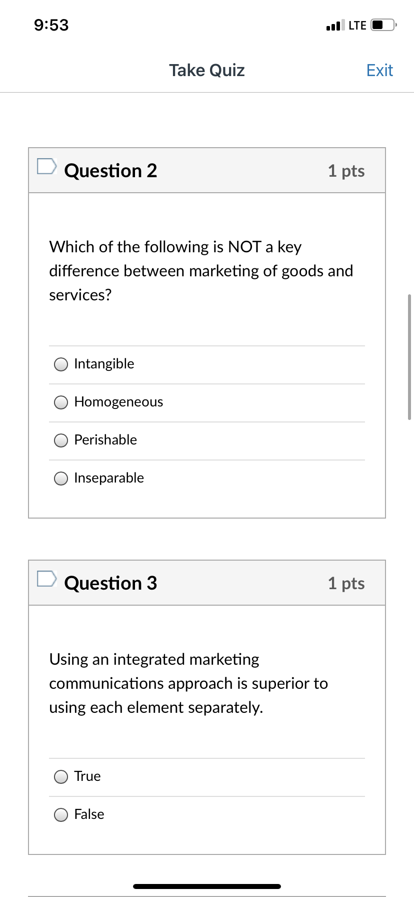 9:53
ul LTE
Take Quiz
Exit
D Question 2
1 pts
Which of the following is NOT a key
difference between marketing of goods and
services?
Intangible
Homogeneous
Perishable
Inseparable
Question 3
1 pts
Using an integrated marketing
communications approach is superior to
using each element separately.
True
False
