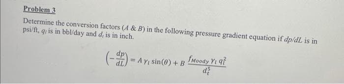 Problem 3
Determine the conversion factors (A & B) in the following pressure gradient equation if dp/dL is in
psi/ft, q, is in bbl/day and d, is in inch.
(-) = AY
Ay, sin(0) + B
fMoody Yi q7
