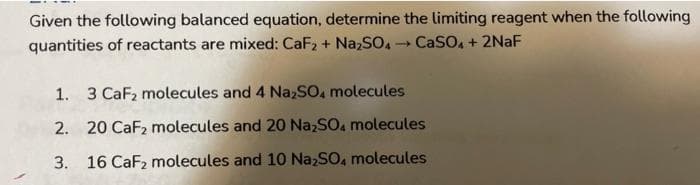 Given the following balanced equation, determine the limiting reagent when the following
quantities of reactants are mixed: CaF₂ + Na₂SO4 - CaSO4 + 2NaF
1. 3 CaF₂ molecules and 4 Na₂SO4 molecules
2. 20 CaF₂ molecules and 20 Na₂SO4 molecules
3. 16 CaF₂ molecules and 10 Na₂SO4 molecules