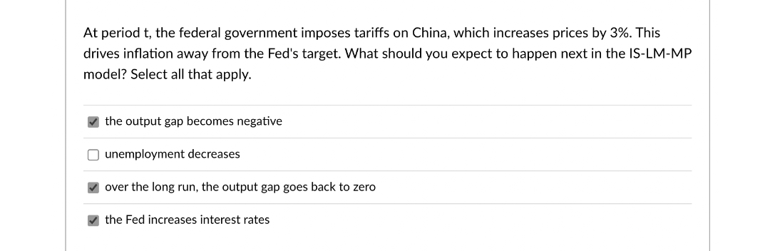 At period t, the federal government imposes tariffs on China, which increases prices by 3%. This
drives inflation away from the Fed's target. What should you expect to happen next in the IS-LM-MP
model? Select all that apply.
the output gap becomes negative
O unemployment decreases
over the long run, the output gap goes back to zero
the Fed increases interest rates