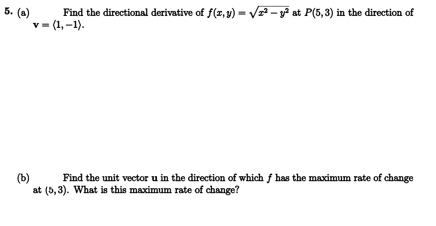 5. (a)
Find the directional derivative of f(x, y) = √√√x² - y² at P(5,3) in the direction of
v = (1, -1).
(b)
Find the unit vector u in the direction of which ƒ has the maximum rate of change
at (5,3). What is this maximum rate of change?