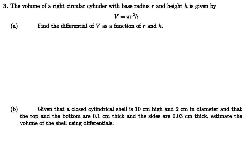 3. The volume of a right circular cylinder with base radius r and height h is given by
V = πr²h
Find the differential of V as a function of r and h.
(a)
(b)
Given that a closed cylindrical shell is 10 cm high and 2 cm in diameter and that
the top and the bottom are 0.1 cm thick and the sides are 0.03 cm thick, estimate the
volume of the shell using differentials.