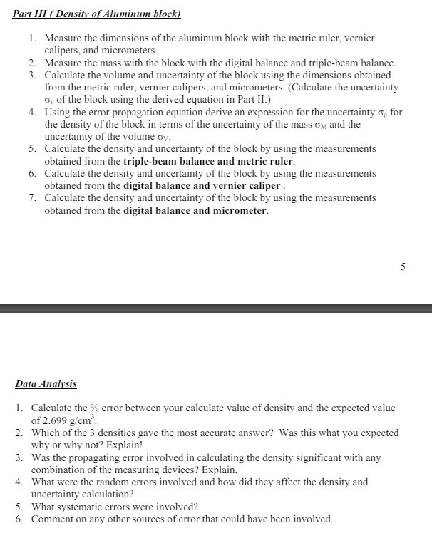 Part III (Density of Aluminum block)
1. Measure the dimensions of the aluminum block with the metric ruler, vernier
calipers, and micrometers
2. Measure the mass with the block with the digital balance and triple-beam balance.
3. Calculate the volume and uncertainty of the block using the dimensions obtained
from the metric ruler, vernier calipers, and micrometers. (Calculate the uncertainty
o, of the block using the derived equation in Part II.)
4. Using the error propagation equation derive an expression for the uncertainty σ, for
the density of the block in terms of the uncertainty of the mass σ and the
uncertainty of the volume ov.
5. Calculate the density and uncertainty of the block by using the measurements
obtained from the triple-beam balance and metric ruler.
6. Calculate the density and uncertainty of the block by using the measurements
obtained from the digital balance and vernier caliper.
7. Calculate the density and uncertainty of the block by using the measurements
obtained from the digital balance and micrometer.
Data Analysis
1. Calculate the % error between your calculate value of density and the expected value
of 2.699 g/cm³.
2. Which of the 3 densities gave the most accurate answer? Was this what you expected
why or why not? Explain!
3. Was the propagating error involved in calculating the density significant with any
combination of the measuring devices? Explain.
4. What were the random errors involved and how did they affect the density and
uncertainty calculation?
5. What systematic errors were involved?
6. Comment on any other sources of error that could have been involved.
5