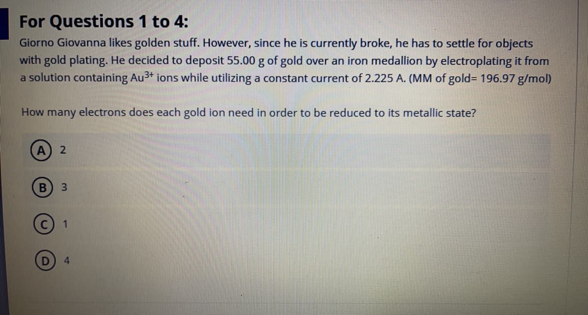 For Questions 1 to 4:
Giorno Giovanna likes golden stuff. However, since he is currently broke, he has to settle for objects
with gold plating. He decided to deposit 55.00 g of gold over an iron medallion by electroplating it from
a solution containing Au* ions while utilizing a constant current of 2.225 A. (MM of gold= 196.97 g/mol)
How many electrons does each gold ion need in order to be reduced to its metallic state?
A
3
