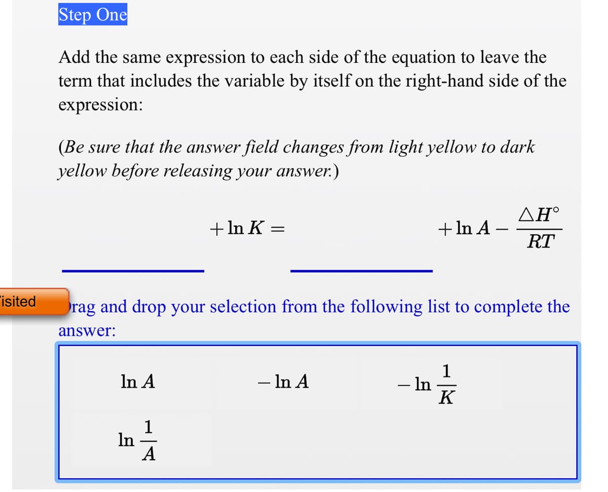 Step One
Add the same expression to each side of the equation to leave the
term that includes the variable by itself on the right-hand side of the
expression:
(Be sure that the answer field changes from light yellow to dark
yellow before releasing your answer.)
ΔΗ'
+ In K
+ In A
RT
isited
rag and drop your selection from the following list to complete the
answer:
In A
- In A
– In
K
1
In
A
