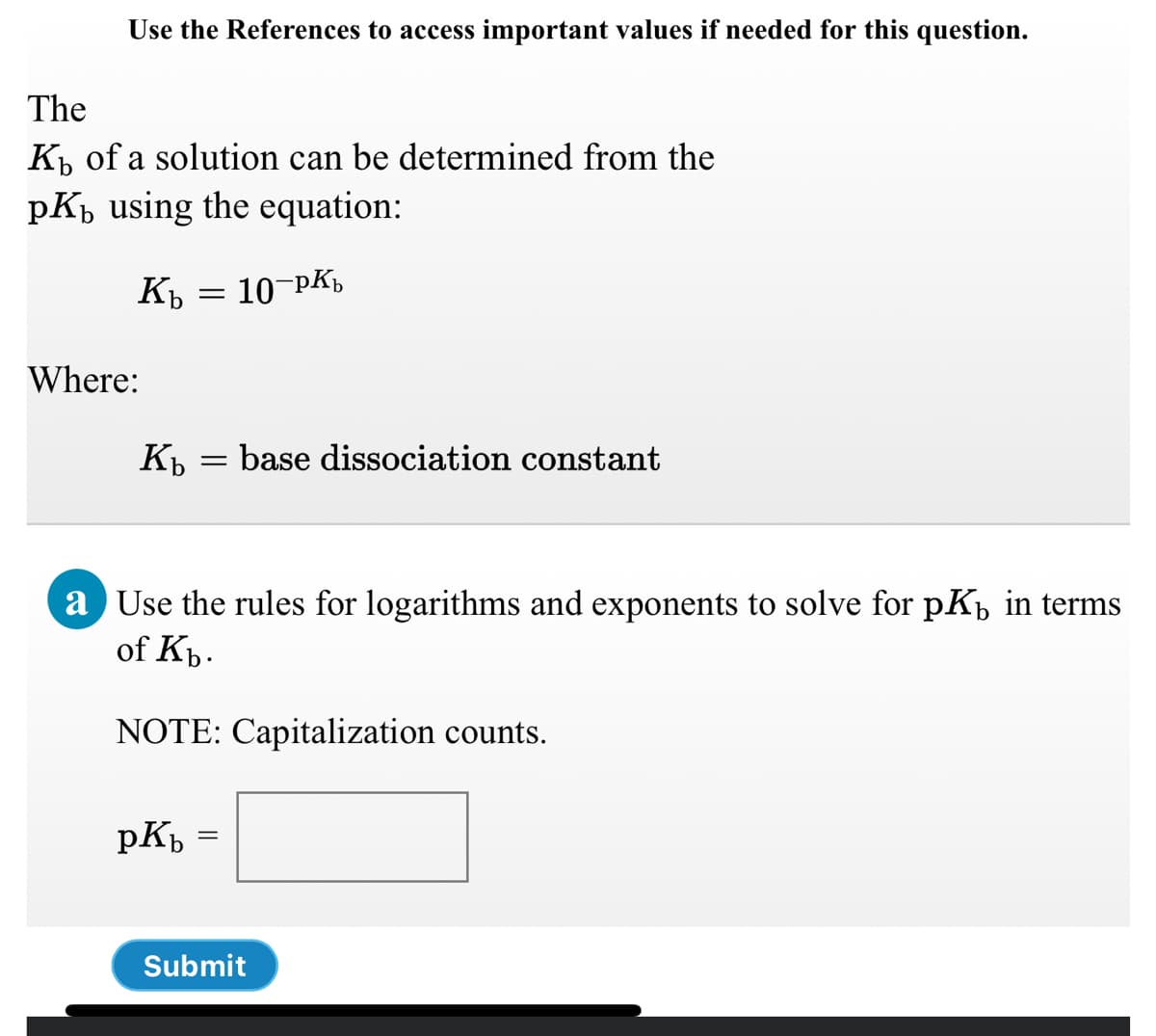 Use the References to access important values if needed for this question.
The
K, of a solution can be determined from the
pKp using the equation:
10-pK,
Kb
Where:
K = base dissociation constant
a Use the rules for logarithms and exponents to solve for pKb in terms
of Kp.
NOTE: Capitalization counts.
pK =
%3D
Submit
