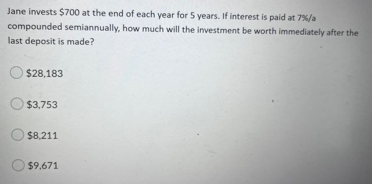 Jane invests $700 at the end of each year for 5 years. If interest is paid at 7%/a
compounded semiannually, how much will the investment be worth immediately after the
last deposit is made?
$28,183
$3.753
$8,211
$9,671