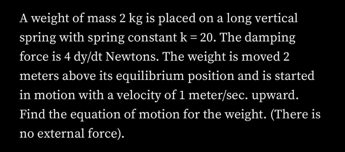 A weight of mass 2 kg is placed on a long vertical
spring with spring constant k=20. The damping
force is 4 dy/dt Newtons. The weight is moved 2
meters above its equilibrium position and is started
in motion with a velocity of 1 meter/sec. upward.
Find the equation of motion for the weight. (There is
no external force).
