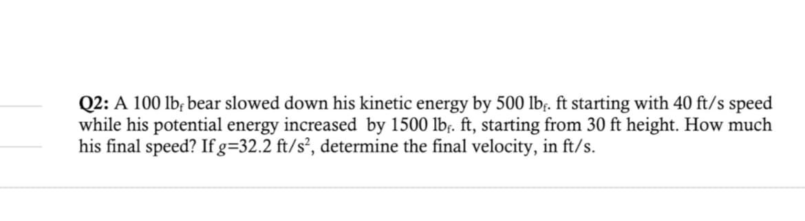 Q2: A 100 lb, bear slowed down his kinetic energy by 500 lb. ft starting with 40 ft/s speed
while his potential energy increased by 1500 lbf. ft, starting from 30 ft height. How much
his final speed? If g=32.2 ft/s², determine the final velocity, in ft/s.