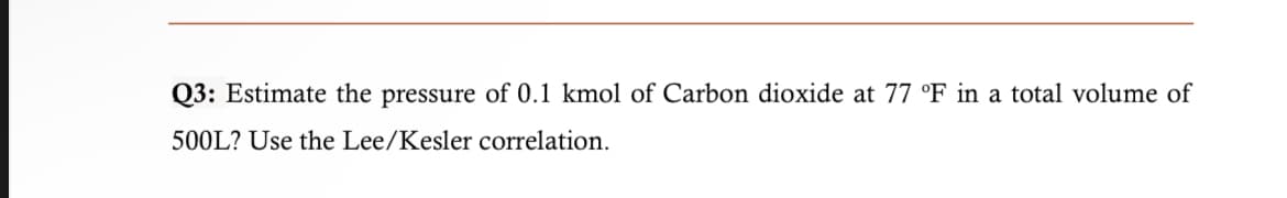 Q3: Estimate the pressure of 0.1 kmol of Carbon dioxide at 77 °F in a total volume of
500L? Use the Lee/Kesler correlation.