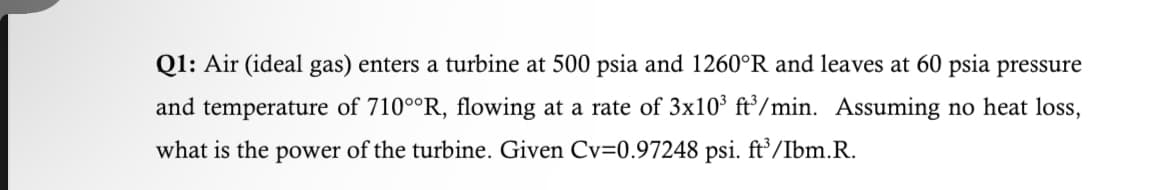 Q1: Air (ideal gas) enters a turbine at 500 psia and 1260°R and leaves at 60 psia pressure
and temperature of 710°°R, flowing at a rate of 3x10³ ft³/min. Assuming no heat loss,
what is the power of the turbine. Given Cv=0.97248 psi. ft³/Ibm.R.