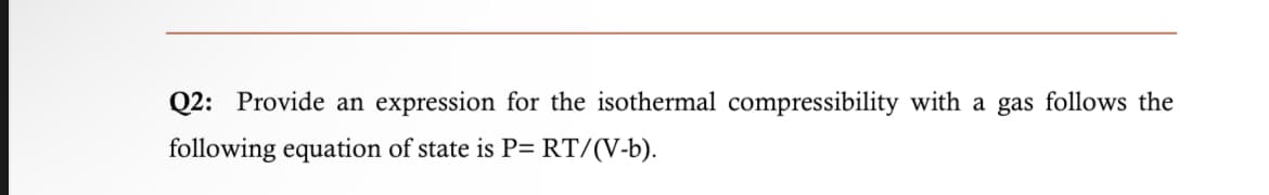Q2: Provide an expression for the isothermal compressibility with a gas follows the
following equation of state is P= RT/(V-b).