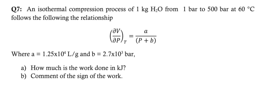 Q7: An isothermal compression process of 1 kg H₂O from 1 bar to 500 bar at 60 °C
follows the following the relationship
(OP) ₁
Where a = 1.25x104 L/g and b = 2.7x10³ bar,
a) How much is the work done in kJ?
b) Comment of the sign of the work.
=
a
(P + b)