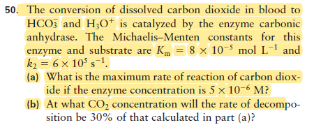 50. The conversion of dissolved carbon dioxide in blood to
HCO, and H;O* is catalyzed by the enzyme carbonic
anhydrase. The Michaelis-Menten constants for this
enzyme and substrate are Km = 8 × 10-5 mol L-' and
k2 = 6 × 10° s-1.
(a) What is the maximum rate of reaction of carbon diox-
ide if the enzyme concentration is 5 × 10-6 M?
(b) At what CO2 concentration will the rate of decompo-
sition be 30% of that calculated in part (a)?
