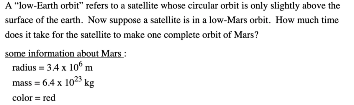 A “low-Earth orbiť" refers to a satellite whose circular orbit is only slightly above the
surface of the earth. Now suppose a satellite is in a low-Mars orbit. How much time
does it take for the satellite to make one complete orbit of Mars?
some information about Mars :
radius = 3.4 x 10° m
mass = 6.4 x 1023 kg
color = red
%3D
