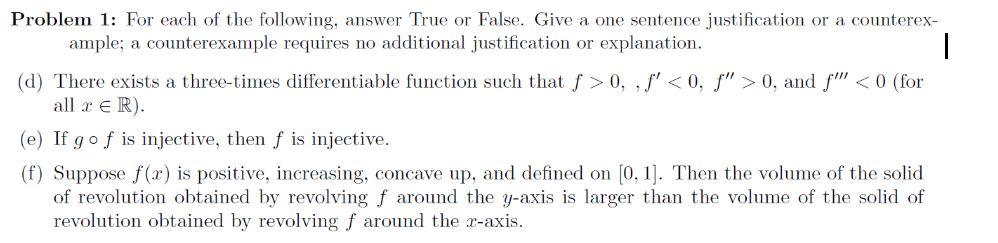 Problem 1: For each of the following, answer True or False. Give a one sentence justification or a counterex-
ample; a counterexample requires no additional justification or explanation.
(d) There exists a three-times differentiable function such that f > 0, , f' < 0, f" > 0, and f" <0 (for
all x e R).
(e) If gof is injective, then f is injective.
(f) Suppose f(x) is positive, increasing, concave up, and defined on [0, 1]. Then the volume of the solid
of revolution obtained by revolving f around the y-axis is larger than the volume of the solid of
revolution obtained by revolving f around the x-axis.
