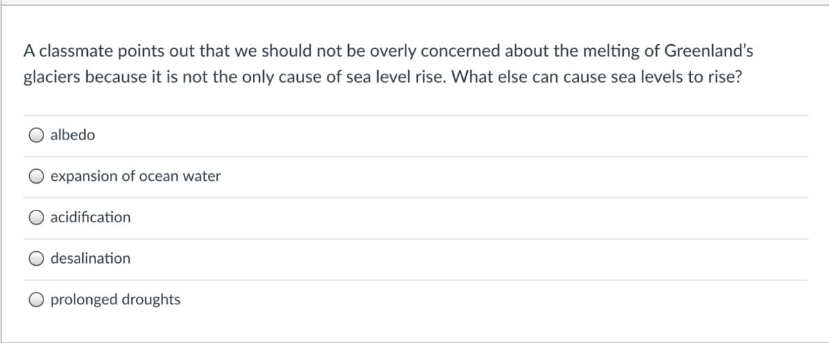 A classmate points out that we should not be overly concerned about the melting of Greenland's
glaciers because it is not the only cause of sea level rise. What else can cause sea levels to rise?
albedo
O expansion of ocean water
acidification
desalination
prolonged droughts
