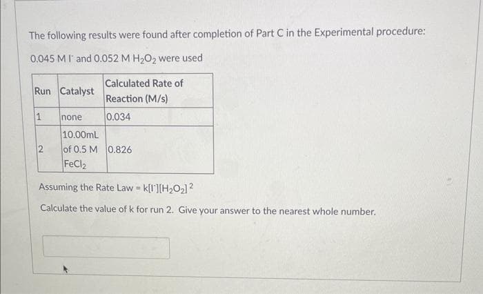 The following results were found after completion of Part C in the Experimental procedure:
0.045 MIT and 0.052 M H₂O₂ were used
Calculated Rate of
Reaction (M/s)
0.034
Run Catalyst
1
2
none
10.00mL
of 0.5 M 0.826
FeCl2
Assuming the Rate Law = K[1][H₂O₂] 2
Calculate the value of k for run 2. Give your answer to the nearest whole number.