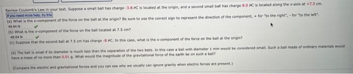 Review Coulomb's Law in your text. Suppose a small ball has charge -3.8 PC is located at the origin, and a second small ball has charge 8.0 PC is located along the x-axis at +7.5 cm.
if you need more help, try this
(a) What is the x-component of the force on the ball at the origin? Be sure to use the correct sign to represent the direction of the component,+ for "to the right",- for "to the left".
48 64 N
(b) What is the x-component of the force on the ball located at 7.5 cm?
4864N
(c) Suppose that the second ball at 7.5 cm has charge -8 PC. In this case, what is the x-component of the force on the ball at the origin?
(d) The ball is small if its diameter is much less than the separation of the two balls. In this case a ball with diameter 1 mm would be considered small. Such a ball made of ordinary materials would
have a mass of no more than 0.01 g. What would the magnitude of the gravitational force of the earth be on such a ball?
(Compare the electric and gravitational forces and you can see why we usually can ignore gravity when electric forces are present.)