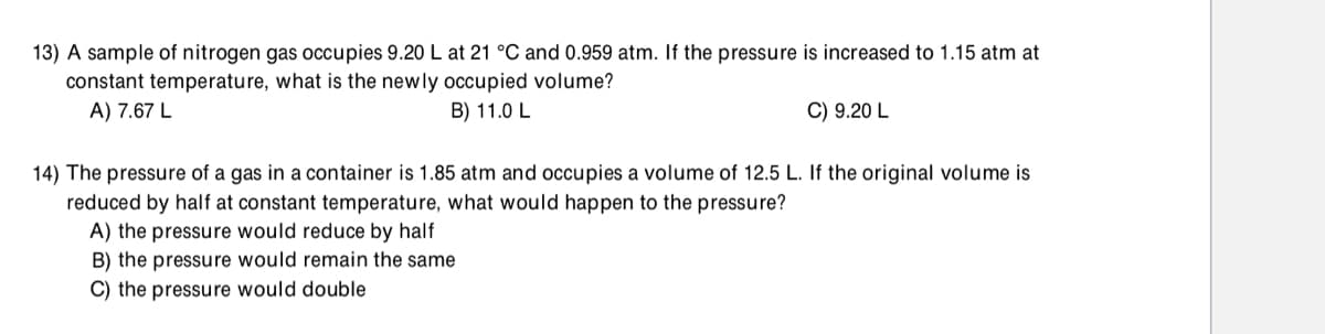 13) A sample of nitrogen gas occupies 9.20 L at 21 °C and 0.959 atm. If the pressure is increased to 1.15 atm at
constant temperature, what is the newly occupied volume?
A) 7.67 L
B) 11.0 L
C) 9.20 L
14) The pressure of a gas in a container is 1.85 atm and occupies a volume of 12.5 L. If the original volume is
reduced by half at constant temperature, what would happen to the pressure?
A) the pressure would reduce by half
B) the pressure would remain the same
C) the pressure would double
