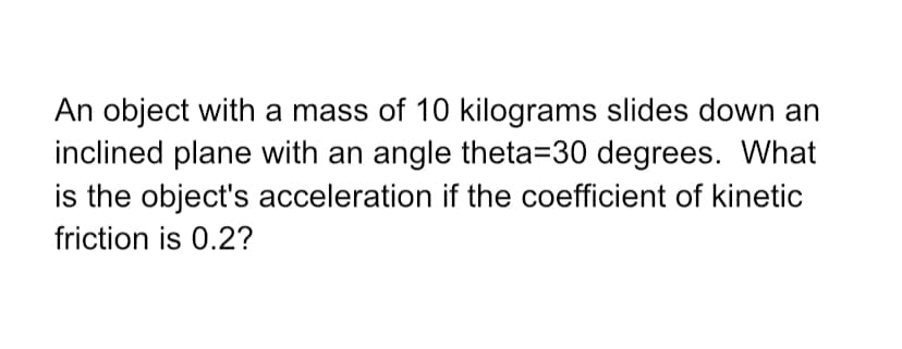 An object with a mass of 10 kilograms slides down an
inclined plane with an angle theta=30 degrees. What
is the object's acceleration if the coefficient of kinetic
friction is 0.2?

