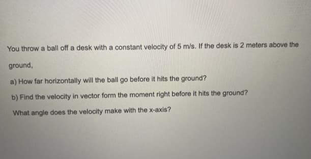You throw a ball off a desk with a constant velocity of 5 m/s. If the desk is 2 meters above the
ground,
a) How far horizontally will the ball go before it hits the ground?
b) Find the velocity in vector form the moment right before it hits the ground?
What angle does the velocity make with the x-axis?
