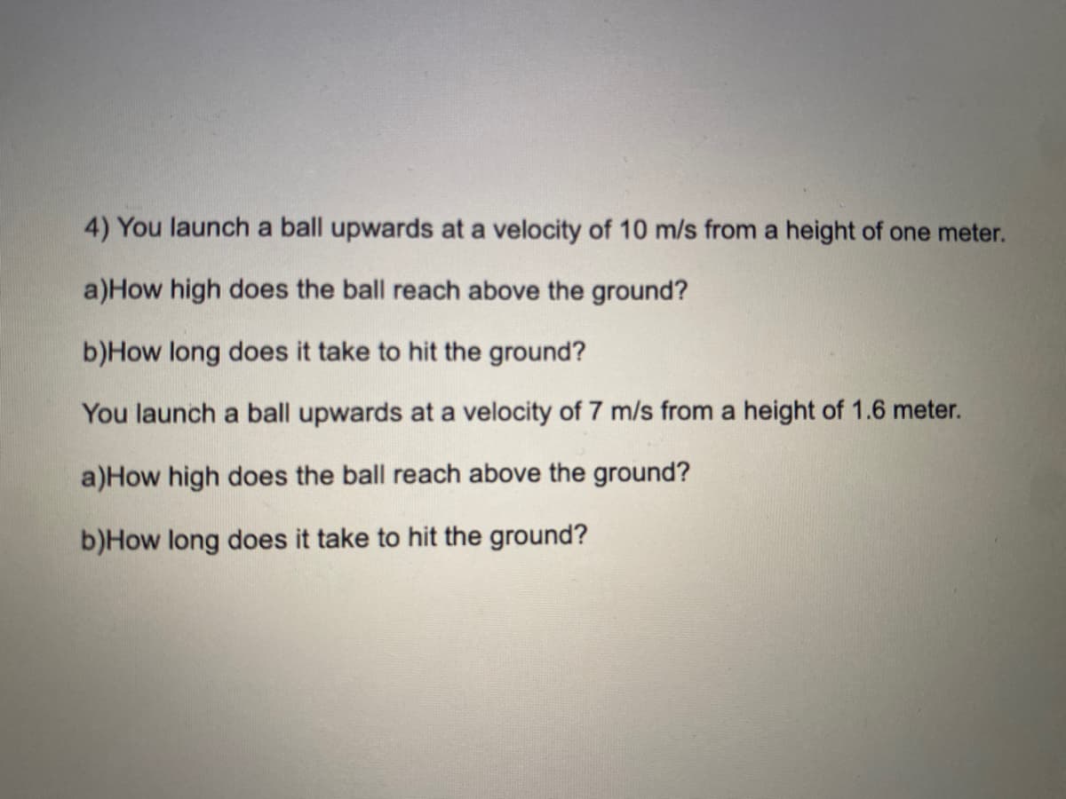 4) You launch a ball upwards at a velocity of 10 m/s from a height of one meter.
a)How high does the ball reach above the ground?
b)How long does it take to hit the ground?
You launch a ball upwards at a velocity of 7 m/s from a height of 1.6 meter.
a)How high does the ball reach above the ground?
b)How long does it take to hit the ground?

