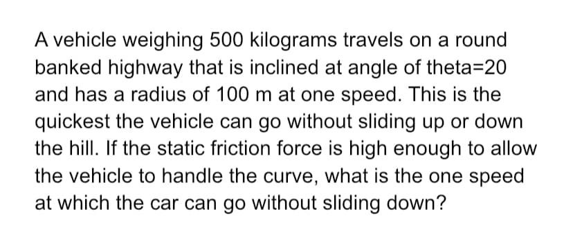 A vehicle weighing 500 kilograms travels on a round
banked highway that is inclined at angle of theta=20
and has a radius of 100 m at one speed. This is the
quickest the vehicle can go without sliding up or down
the hill. If the static friction force is high enough to allow
the vehicle to handle the curve, what is the one speed
at which the car can go without sliding down?
