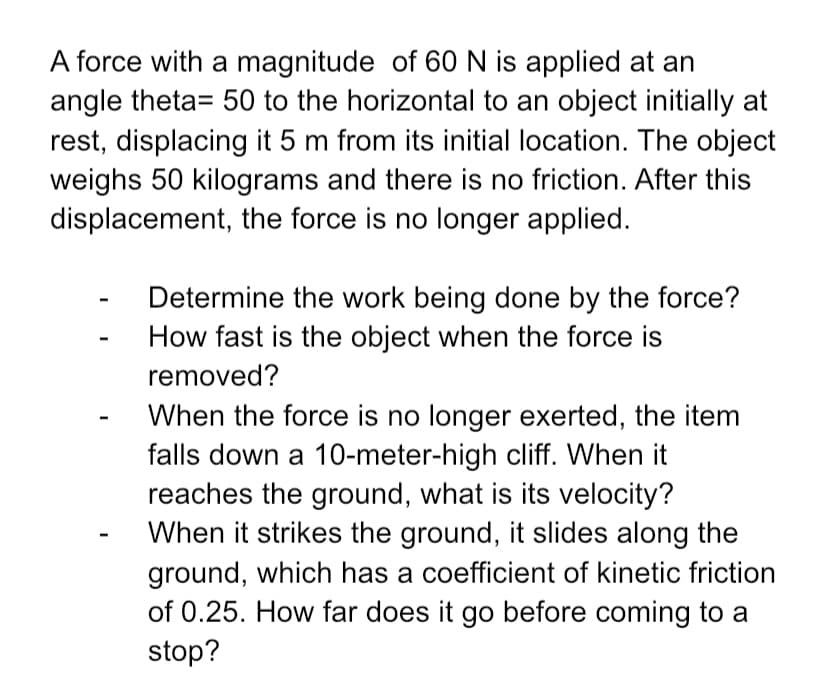 A force with a magnitude of 60 N is applied at an
angle theta= 50 to the horizontal to an object initially at
rest, displacing it 5 m from its initial location. The object
weighs 50 kilograms and there is no friction. After this
displacement, the force is no longer applied.
Determine the work being done by the force?
How fast is the object when the force is
removed?
When the force is no longer exerted, the item
falls down a 10-meter-high cliff. When it
reaches the ground, what is its velocity?
When it strikes the ground, it slides along the
ground, which has a coefficient of kinetic friction
of 0.25. How far does it go before coming to a
stop?
