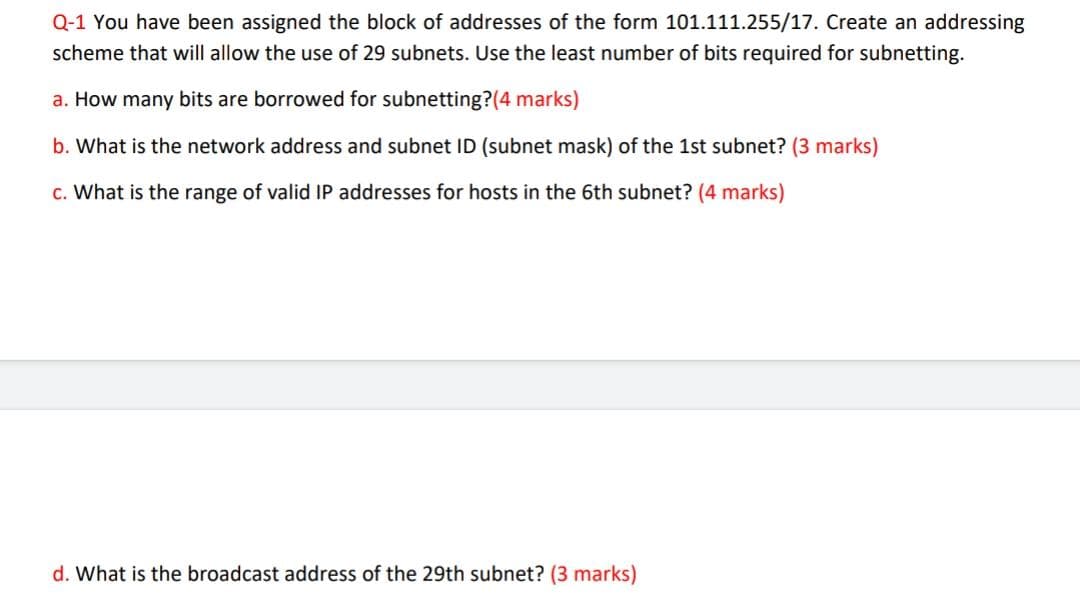 Q-1 You have been assigned the block of addresses of the form 101.111.255/17. Create an addressing
scheme that will allow the use of 29 subnets. Use the least number of bits required for subnetting.
a. How many bits are borrowed for subnetting?(4 marks)
b. What is the network address and subnet ID (subnet mask) of the 1st subnet? (3 marks)
c. What is the range of valid IP addresses for hosts in the 6th subnet? (4 marks)
d. What is the broadcast address of the 29th subnet? (3 marks)
