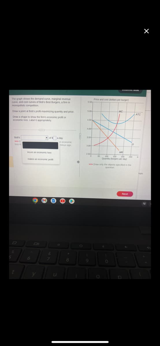 5
The graph shows the demand curve, marginal revenue
curve, and cost curves of Bob's Best Burgers, a firm in
monopolistic competition.
Draw a point at Bob's profit-maximizing quantity and price.
Draw a shape to show the firm's economic profit or
economic loss. Label it appropriately.
Bob's
>>> |
loss in
t
incurs an economic loss
makes an economic profit
6
of $a day.
Oll
y
&
7
U
ct economic
minus sign.
O
4
8
+
1
5.50
5.00
4.50
4.00
3.50
3.00
2.50+
Price and cost (dollars per burger)
1
50 100
150
200
Quantity (burgers per day)
4
MC
>>> Draw only the objects specified in the
question.
)
MR
0
Next
D
4
D
250
ATC
mots
X
