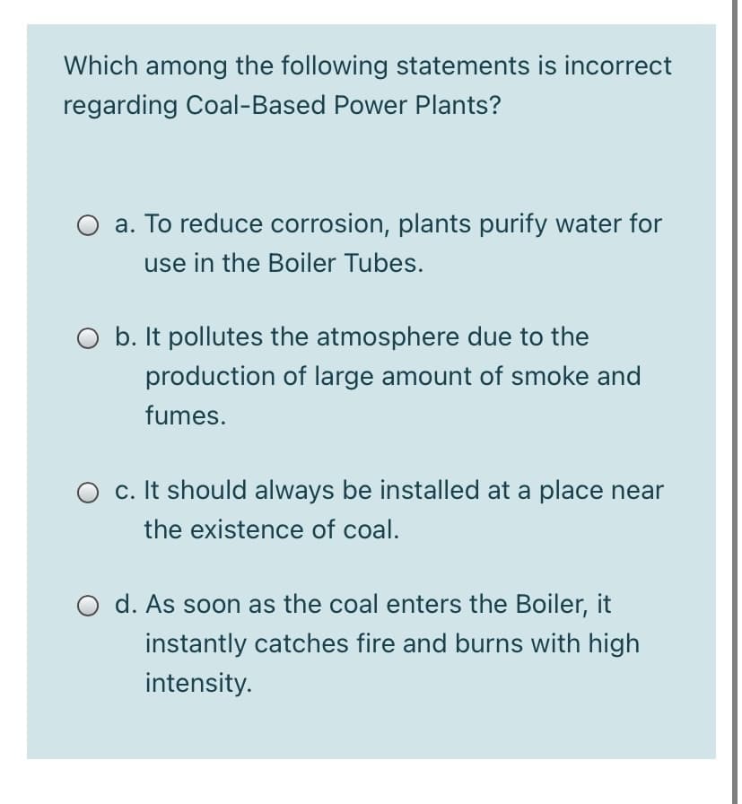 Which among the following statements is incorrect
regarding Coal-Based Power Plants?
O a. To reduce corrosion, plants purify water for
use in the Boiler Tubes.
O b. It pollutes the atmosphere due to the
production of large amount of smoke and
fumes.
O c. It should always be installed at a place near
the existence of coal.
O d. As soon as the coal enters the Boiler, it
instantly catches fire and burns with high
intensity.
