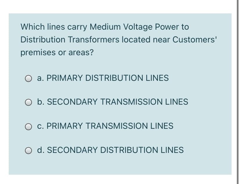 Which lines carry Medium Voltage Power to
Distribution Transformers located near Customers'
premises or areas?
a. PRIMARY DISTRIBUTION LINES
O b. SECONDARY TRANSMISSION LINES
c. PRIMARY TRANSMISSION LINES
d. SECONDARY DISTRIBUTION LINES
