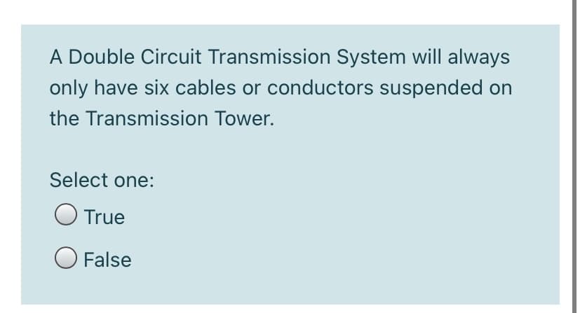 A Double Circuit Transmission System will always
only have six cables or conductors suspended on
the Transmission Tower.
Select one:
O True
O False
