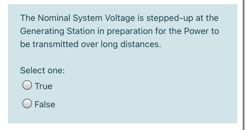 The Nominal System Voltage is stepped-up at the
Generating Station in preparation for the Power to
be transmitted over long distances.
Select one:
O True
O False
