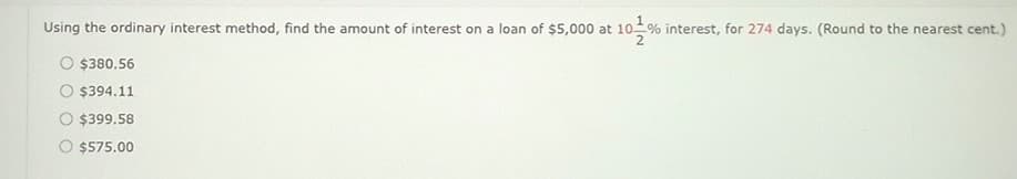 Using the ordinary interest method, find the amount of interest on a loan of $5,000 at 10% interest, for 274 days. (Round to the nearest cent.)
$380.56
$394.11
$399.58
$575.00
