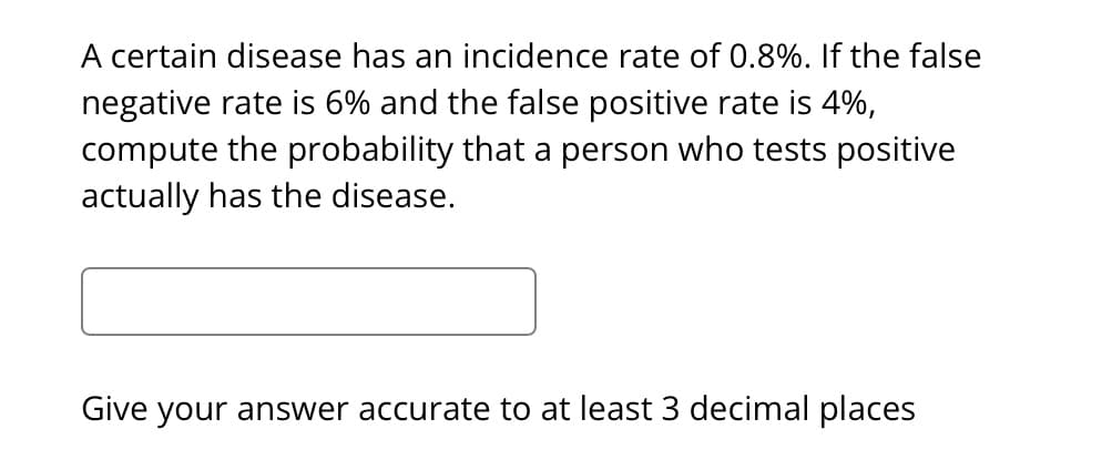 A certain disease has an incidence rate of 0.8%. If the false
negative rate is 6% and the false positive rate is 4%,
compute the probability that a person who tests positive
actually has the disease.
Give your answer accurate to at least 3 decimal places