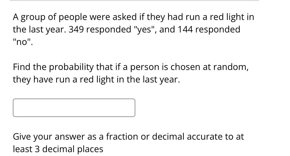 A group of people were asked if they had run a red light in
the last year. 349 responded "yes", and 144 responded
"no".
Find the probability that if a person is chosen at random,
they have run a red light in the last year.
Give your answer as a fraction or decimal accurate to at
least 3 decimal places