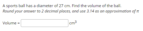 A sports ball has a diameter of 27 cm. Find the volume of the ball.
Round your answer to 2 decimal places, and use 3.14 as an approximation of I
Volume =
cm³