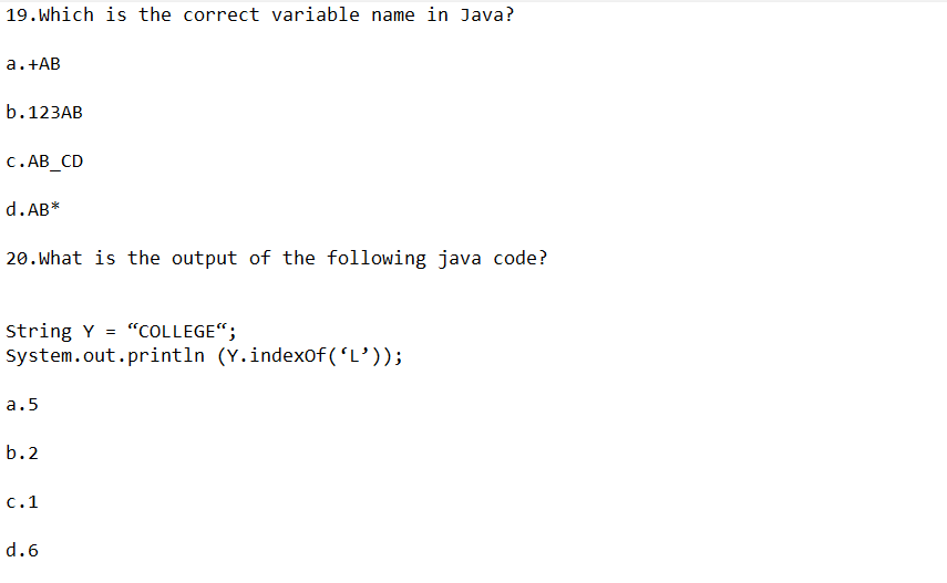 19. Which is the correct variable name in Java?
a. +AB
b. 123AB
C.AB_CD
d.AB*
20. What is the output of the following java code?
String Y = "COLLEGE";
System.out.println (Y.indexOf('L'));
a.5
b.2
c.1
d.6