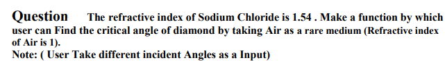 Question The refractive index of Sodium Chloride is 1.54. Make a function by which
user can Find the critical angle of diamond by taking Air as a rare medium (Refractive index
of Air is 1).
Note: (User Take different incident Angles as a Input)
