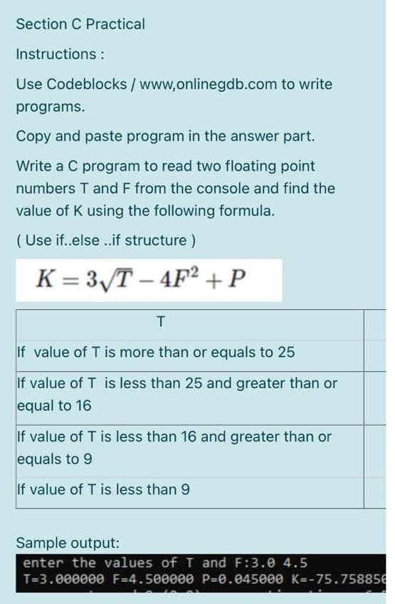 Section C Practical
Instructions:
Use Codeblocks / www,onlinegdb.com to write
programs.
Copy and paste program in the answer part.
Write a C program to read two floating point
numbers T and F from the console and find the
value of K using the following formula.
(Use if..else ..if structure)
K = 3√T-4F² + P
T
If value of T is more than or equals to 25
If value of T is less than 25 and greater than or
equal to 16
If value of T is less than 16 and greater than or
equals to 9
If value of T is less than 9
Sample output:
enter the values of T and F:3.0 4.5
T=3.000000 F-4.500000 P=0.045000 K=-75.758856
