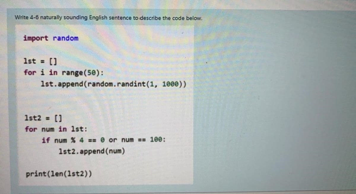 Write 4-6 naturally sounding English sentence to describe the code below.
import random
1st = []
for i in range (50):
1st.append(random.randint (1, 1000))
1st2 = []
for num in 1st:
if num % 4 == 0 or num == 100:
1st2.append(num)
print (len (1st2))