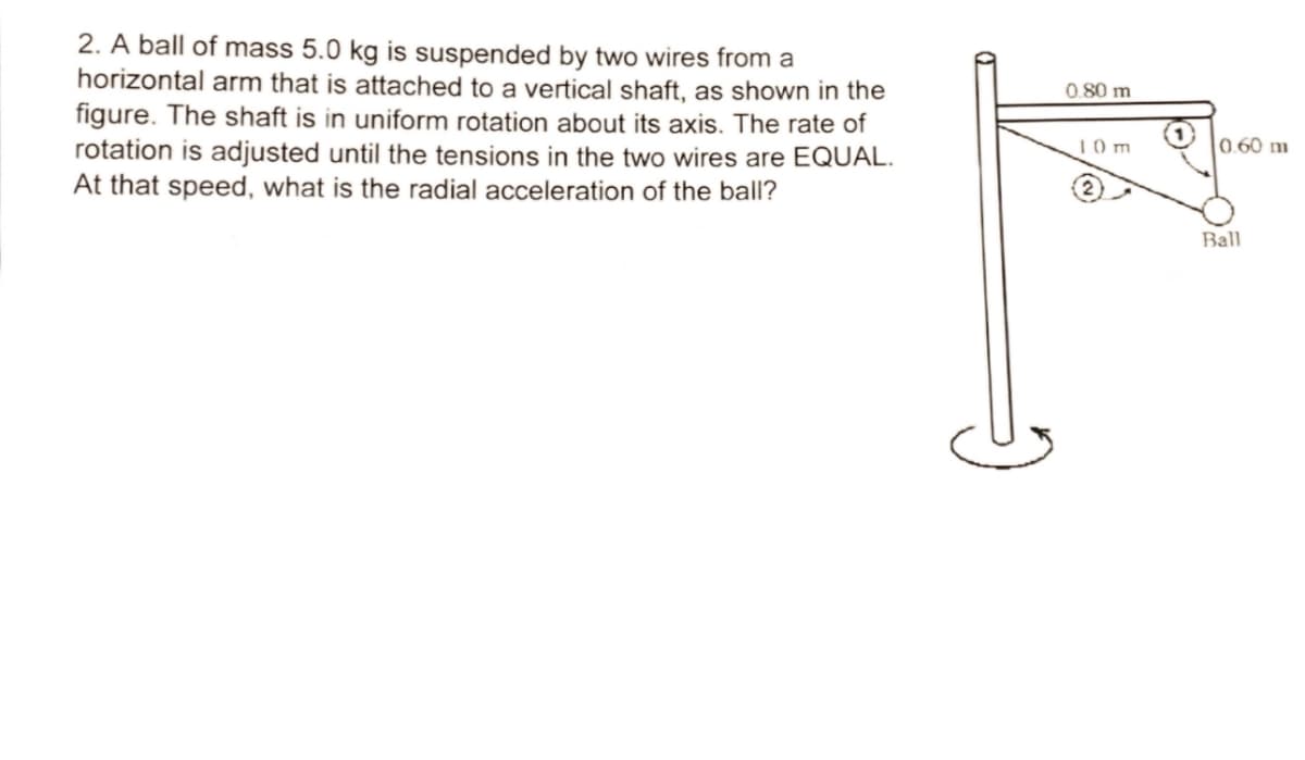 2. A ball of mass 5.0 kg is suspended by two wires from a
horizontal arm that is attached to a vertical shaft, as shown in the
figure. The shaft is in uniform rotation about its axis. The rate of
rotation is adjusted until the tensions in the two wires are EQUAL.
At that speed, what is the radial acceleration of the ball?
0.80 m
1.0 m
0.60 m
Ball