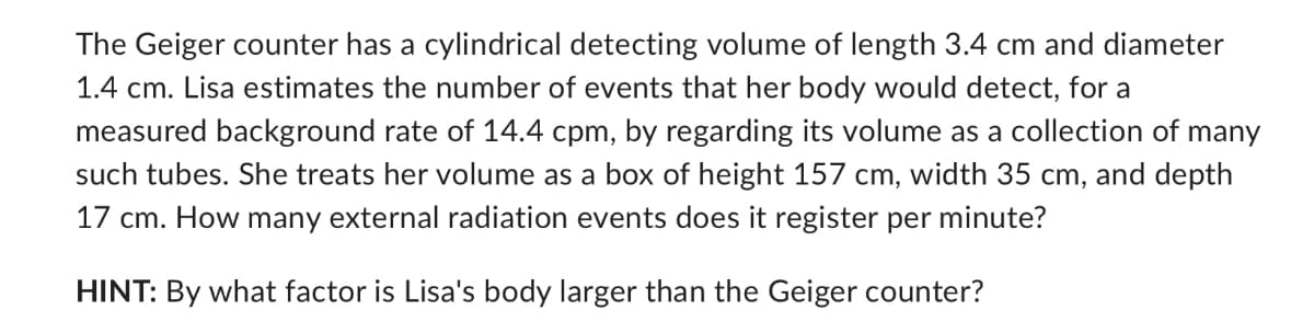 The Geiger counter has a cylindrical detecting volume of length 3.4 cm and diameter
1.4 cm. Lisa estimates the number of events that her body would detect, for a
measured background rate of 14.4 cpm, by regarding its volume as a collection of many
such tubes. She treats her volume as a box of height 157 cm, width 35 cm, and depth
17 cm. How many external radiation events does it register per minute?
HINT: By what factor is Lisa's body larger than the Geiger counter?